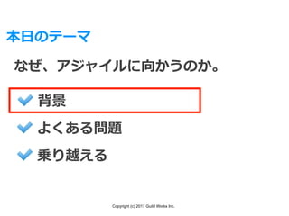 Copyright (c) 2017 Guild Works Inc.
本⽇のテーマ
なぜ、アジャイルに向かうのか。
背景
よくある問題
乗り越える
 