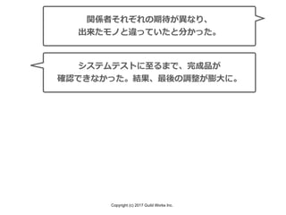 Copyright (c) 2017 Guild Works Inc.
関係者それぞれの期待が異なり、
出来たモノと違っていたと分かった。
システムテストに⾄るまで、完成品が
確認できなかった。結果、最後の調整が膨⼤に。
 