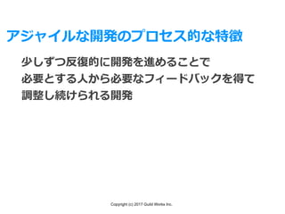Copyright (c) 2017 Guild Works Inc.
アジャイルな開発のプロセス的な特徴
少しずつ反復的に開発を進めることで
必要とする⼈から必要なフィードバックを得て
調整し続けられる開発
 