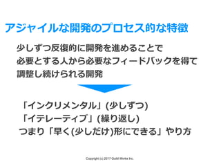 Copyright (c) 2017 Guild Works Inc.
アジャイルな開発のプロセス的な特徴
少しずつ反復的に開発を進めることで
必要とする⼈から必要なフィードバックを得て
調整し続けられる開発
「インクリメンタル」(少しずつ)
「イテレーティブ」(繰り返し)
つまり「早く(少しだけ)形にできる」やり⽅
 