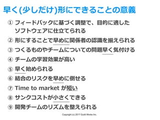 Copyright (c) 2017 Guild Works Inc.
早く(少しだけ)形にできることの意義
フィードバックに基づく調整で、⽬的に適した
ソフトウェアに仕⽴てられる
形にすることで早めに関係者の認識を揃えられる
つくるものやチームについての問題早く気付ける
チームの学習効果が⾼い
早く始められる
結合のリスクを早めに倒せる
Time to market が短い
サンクコストが⼩さくできる
開発チームのリズムを整えられる
①
②
③
④
⑤
⑥
⑦
⑧
⑨
 