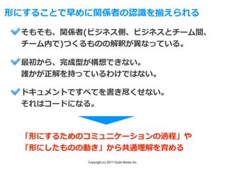 Copyright (c) 2017 Guild Works Inc.
形にすることで早めに関係者の認識を揃えられる
そもそも、関係者(ビジネス側、ビジネスとチーム間、
チーム内で)つくるものの解釈が異なっている。
最初から、完成型が構想できない。
誰かが正解を持っているわけではない。
ドキュメントですべてを書き尽くせない。
それはコードになる。
「形にするためのコミュニケーションの過程」や
「形にしたものの動き」から共通理解を育める
 