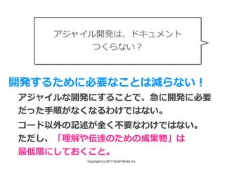 Copyright (c) 2017 Guild Works Inc.
アジャイル開発は、ドキュメント
つくらない？
開発するために必要なことは減らない！
アジャイルな開発にすることで、急に開発に必要
だった⼿順がなくなるわけではない。
コード以外の記述が全く不要なわけではない。
ただし、「理解や伝達のための成果物」は
最低限にしておくこと。
 