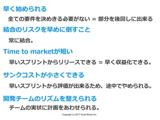 Copyright (c) 2017 Guild Works Inc.
早く始められる
全ての要件を決めきる必要がない = 部分を後回しに出来る
結合のリスクを早めに倒すこと
常に結合。
Time to marketが短い
早いスプリントからリリースできる = 早く収益化できる。
サンクコストが⼩さくできる
早いスプリントから評価が出来るため、途中でやめられる。
開発チームのリズムを整えられる
チームの実状に計画をあわせられる。
 
