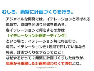 Copyright (c) 2017 Guild Works Inc.
むしろ、頻繁に計画づくりを⾏う。
アジャイルな開発では、イテレーションと呼ばれる
単位で、時間を区切り開発を進める。
各イテレーションで何をするのかは
「イテレーション計画ミーティング」
という場で、イテレーション毎に毎回⾏う。
毎回。イテレーションを1週間で回しているなら
毎週、計画づくりをするってこと！
なぜやるかって？頻繁に計画づくりしたほうが、
現実から乖離した計画を追わなくて済むよね。
 
