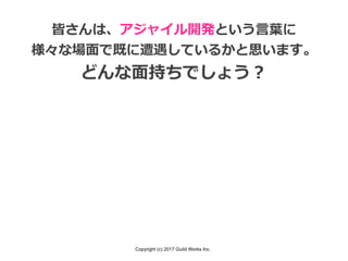 Copyright (c) 2017 Guild Works Inc.
皆さんは、アジャイル開発という⾔葉に
様々な場⾯で既に遭遇しているかと思います。
どんな⾯持ちでしょう？
 