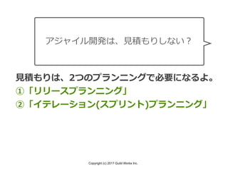 Copyright (c) 2017 Guild Works Inc.
アジャイル開発は、⾒積もりしない？
⾒積もりは、2つのプランニングで必要になるよ。
①「リリースプランニング」
②「イテレーション(スプリント)プランニング」
 