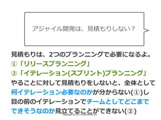Copyright (c) 2017 Guild Works Inc.
アジャイル開発は、⾒積もりしない？
⾒積もりは、2つのプランニングで必要になるよ。
①「リリースプランニング」
②「イテレーション(スプリント)プランニング」
やることに対して⾒積もりをしないと、全体として
何イテレーション必要なのかが分からない(①)し
⽬の前のイテレーションでチームとしてどこまで
できそうなのか⾒⽴てることができない(②)
 