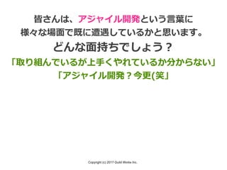 Copyright (c) 2017 Guild Works Inc.
皆さんは、アジャイル開発という⾔葉に
様々な場⾯で既に遭遇しているかと思います。
どんな⾯持ちでしょう？
「取り組んでいるが上⼿くやれているか分からない」
「アジャイル開発？今更(笑」
 