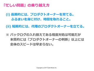 Copyright (c) 2017 Guild Works Inc.
「忙しい問題」の乗り越え⽅
(i) ⻑期的には、プロダクトオーナーを育てる。
  ふるまいを⾝に付け、時間を取れること。
(ii) 短期的には、代理のプロダクトオーナーを⽴てる。
※ バックログの⼊れ替えである程度対処は可能だが
  本質的には「プロダクトオーナーの判断」以上には
  全体のスピードは早まらない。
 