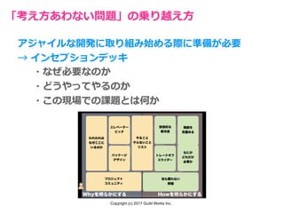 Copyright (c) 2017 Guild Works Inc.
「考え⽅あわない問題」の乗り越え⽅
アジャイルな開発に取り組み始める際に準備が必要
→ インセプションデッキ
・なぜ必要なのか
・どうやってやるのか
・この現場での課題とは何か
 