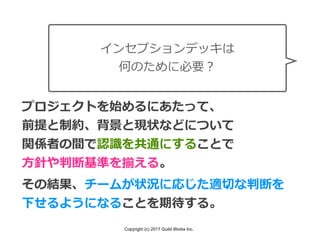 Copyright (c) 2017 Guild Works Inc.
インセプションデッキは
何のために必要？
プロジェクトを始めるにあたって、
前提と制約、背景と現状などについて
関係者の間で認識を共通にすることで
⽅針や判断基準を揃える。
その結果、チームが状況に応じた適切な判断を
下せるようになることを期待する。
 