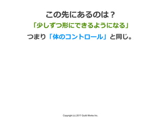 Copyright (c) 2017 Guild Works Inc.
この先にあるのは？
「少しずつ形にできるようになる」
つまり「体のコントロール」と同じ。
 