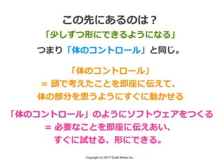 Copyright (c) 2017 Guild Works Inc.
この先にあるのは？
「少しずつ形にできるようになる」
つまり「体のコントロール」と同じ。
「体のコントロール」
= 頭で考えたことを即座に伝えて、
体の部分を思うようにすぐに動かせる
「体のコントロール」のようにソフトウェアをつくる
= 必要なことを即座に伝えあい、
すぐに試せる、形にできる。
 