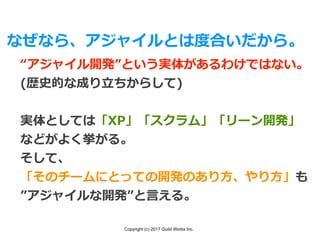 Copyright (c) 2017 Guild Works Inc.
なぜなら、アジャイルとは度合いだから。
“アジャイル開発”という実体があるわけではない。
(歴史的な成り⽴ちからして)
実体としては「XP」「スクラム」「リーン開発」
などがよく挙がる。
そして、
「そのチームにとっての開発のあり⽅、やり⽅」も
”アジャイルな開発”と⾔える。
 