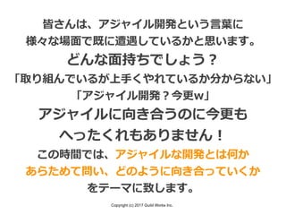 Copyright (c) 2017 Guild Works Inc.
皆さんは、アジャイル開発という⾔葉に
様々な場⾯で既に遭遇しているかと思います。
どんな⾯持ちでしょう？
「取り組んでいるが上⼿くやれているか分からない」
「アジャイル開発？今更w」
アジャイルに向き合うのに今更も
へったくれもありません！
この時間では、アジャイルな開発とは何か
あらためて問い、どのように向き合っていくか
をテーマに致します。
 