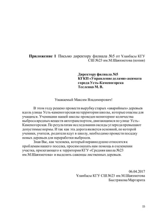 15
Приложение 1 Письмо директору филиала №5 от Ұланбасы КГУ
СШ №23 им.М.Шаяхметова (копия)
Директору филиала №5
КГКП «Управлениеделами»акимата
города Усть-Каменогорска
Тесленко М. В.
Уважаемый Максим Владимирович!
В этом году решено провестивырубкустарых «аварийных» деревьев
вдоль улицы Усть-каменогорская натерриториишколы, которыеопасны для
учащихся. Учениками нашей школы проведенмониторинг количества
выбросавредныхвеществ автотранспортом,двигающимся по улице Усть-
Каменогорская.По результатам исследования оксиды углеродапревышают
допустимыенормы. И так как эта дорогаявляется основной, по которой
ученики, учителя, родителиидут в школу, необходимо провестипосадку
новых деревьев для переработки выбросов.
Зная Вас, как человека, которыйнеравнодушно относитсяк
проблемам нашего поселка, просим оказать нам помощь в озеленении
участка, прилегающего к территорииКГУ «Средняя школа №23
им.М.Шаяхметова» и выделить саженцы лиственных деревьев.
06.04.2017
Ұланбасы КГУ СШ №23 им.М.Шаяхметова
БыстряковаМаргарита
 