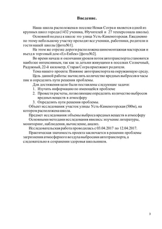 3
Введение.
Наша школа расположенав поселке Новая Сограи является однойиз
крупных школ города(1432 ученика, 89учителей и 27 техперсонала школы).
Основнойподход кшколе это улица Усть-Каменогорская. Ежедневно
по этому небольшому участку проходятвсе ученики, работники, родители и
гостинашей школы [фото№1].
На этом же отрезке дороги расположенашиномонтажная мастерская и
въезд в торговыйдом «Ел-Енбек» [фото№2].
Во время начала и окончания уроков потокавтотранспортастановится
наиболее интенсивным, так как за детьми живущими в поселках Солнечный,
Радужный, 22-й километр, Старая Сограприезжают родители.
Тема нашего проекта: Влияние автотранспортана окружающую среду.
Цель данной работы:вычислить количество вредныхвыбросов в часы
пик и определить пути решения проблемы.
Для достижения цели были поставлены следующие задачи:
1. Изучить информацию по имеющейся проблеме
2. Провестирасчеты, позволяющиеопределить количество выбросов
вредныхвеществ в атмосферу
3. Определить пути решения проблемы.
Объект исследования:участок улицы Усть-Каменогорская (500м), на
котором расположенашкола.
Предмет исследования:объемы выброса вредныхвеществ в атмосферу
Основнымиметодамиисследования явились:изучение литературы,
мониторинг, наблюдения, вычисление, анализ.
Исследовательская работа проводилась с 03.04.2017 по 12.04.2017.
Практическая значимость проектазаключается в решении проблемы
загрязнения атмосферноговоздухавыбросамиавтотранспорта, а
следовательно в сохраненииздоровья школьников.
 