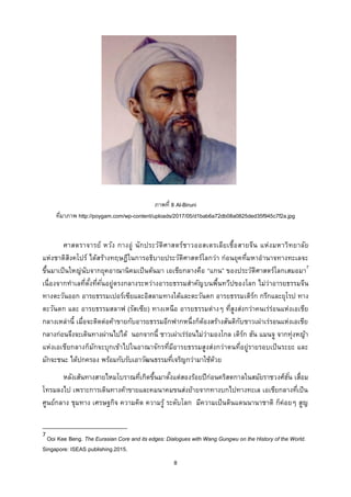 8
ภาพที่ 8 Al-Biruni
ที่มาภาพ http://poygam.com/wp-content/uploads/2017/05/d1bab6a72db08a0825ded35f945c7f2a.jpg
ศาสตราจารย์ หวัง กางอู่ นักประวัติศาสตร์ชาวออสเตรเลียเชื้อสายจีน แห่งมหาวิทยาลัย
แห่งชาติสิงคโปร์ ได้สร้างทฤษฎีในการอธิบายประวัติศาสตร์โลกว่า ก่อนยุคที่มหาอานาจทางทะเลจะ
ขึ้นมาเป็นใหญ่นับจากยุคอาณานิคมเป็นต้นมา เอเชียกลางคือ “แกน” ของประวัติศาสตร์โลกเสมอมา7
เนื่องจากทาเลที่ตั้งที่คั่นอยู่ตรงกลางระหว่างอารยธรรมสาคัญบนพื้นทวีปของโลก ไม่ว่าอารยธรรมจีน
ทางตะวันออก อารยธรรมเปอร์เซียและอิสลามทางใต้และตะวันตก อารยธรรมเติร์ก กรีกและยุโรป ทาง
ตะวันตก และ อารยธรรมสลาฟ (รัสเซีย) ทางเหนือ อารยธรรมต่างๆ ที่สูงส่งกว่าคนเร่ร่อนแห่งเอเชีย
กลางเหล่านี้ เมื่อจะติดต่อค้าขายกับอารยธรรมอีกฟากหนึ่งก็ต้องสร้างสันติกับชาวเผ่าเร่รอนแห่งเอเชีย
กลางก่อนจึงจะเดินทางผ่านไปได้ นอกจากนี้ ชาวเผ่าเร่ร่อนไม่ว่ามองโกล เติร์ก ฮัน แมนจู จากทุ่งหญ้า
แห่งเอเชียกลางก็มักจะบุกเข้าไปในอาณาจักรที่มีอารยธรรมสูงส่งกว่าตนที่อยู่รายรอบเป็นระยะ และ
มักจะชนะ ได้ปกครอง พร้อมกับรับเอาวัฒนธรรมที่เจริญกว่ามาใช้ด้วย
หลังเส้นทางสายไหมโบราณที่เกิดขึ้นมาตั้งแต่สองร้อยปีก่อนคริสตกาลในสมัยราชวงศ์ฮั่น เสื่อม
โทรมลงไป เพราะการเดินทางค้าขายและคมนาคมขนส่งย้ายจากทางบกไปทางทะเล เอเชียกลางที่เป็น
ศูนย์กลาง ชุมทาง เศรษฐกิจ ความคิด ความรู้ ระดับโลก มีความเป็นดินแดนนานาชาติ ก็ค่อยๆ สูญ
7
Ooi Kee Beng. The Eurasian Core and its edges: Dialogues with Wang Gungwu on the History of the World.
Singapore: ISEAS publishing.2015.
 