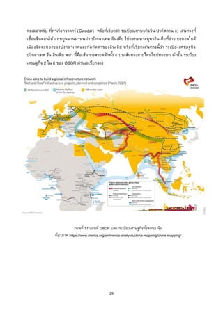 29
ทะเลอาหรับ ที่ท่าเรือกวาดาร์ (Gwadar) หรือที่เรียกว่า ระเบียงเศรษฐกิจจีน-ปากีสถาน 6) เส้นทางที่
เชื่อมจีนตอนใต้ แถบยูนนานผ่านพม่า บังกลาเทศ อินเดีย ไปออกมหาสมุทรอินเดียที่อ่าวเบงกอลใกล้
เมืองจิตตะกองของบังกลาเทศและกัลกัตตาของอินเดีย หรือที่เรียกเส้นทางนี้ว่า ระเบียงเศรษฐกิจ
บังกลาเทศ จีน อินเดีย พม่า นี่คือเส้นทางสายหลักทั้ง 6 บนเส้นทางสายไหมใหม่ทางบก ดังนั้น ระเบียง
เศรษฐกิจ 2 ใน 6 ของ OBOR ผ่านเอเชียกลาง
ภายใต้ร่มใหญ่ของมหายุทธศาสตร์ Belt and Road และ องค์การความร่วมมือเซี่ยงไฮ้
ภาพที่ 17 แผนที่ OBOR แสดงระเบียงเศรษฐกิจทั้งหกของจีน
ที่มาภาพ https://www.merics.org/en/merics-analysis/china-mapping/china-mapping/
 