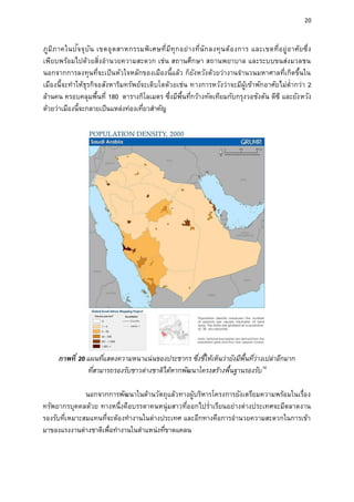 20
ภูมิภาคในปัจจุบัน เขตอุตสาหกรรมพิเศษที่มีทุกอย่างที่นักลงทุนต้องการ และเขตที่อยู่อาศัยซึ่ง
เพียบพร้อมไปด้วยสิ่งอานวยความสะดวก เช่น สถานศึกษา สถานพยาบาล และระบบขนส่งมวลชน
นอกจากการลงทุนที่จะเป็นหัวใจหลักของเมืองนี้แล้ว ก็ยังหวังด้วยว่างานจานวนมหาศาลที่เกิดขึ้นใน
เมืองนี้จะทาให้ธุรกิจอสังหาริมทรัพย์จะเติบโตด้วยเช่น ทางการหวังว่าจะมีผู้เข้าพักอาศัยไม่ต่ากว่า 2
ล้านคน ครอบคลุมพื้นที่ 180 ตารางกิโลเมตร ซึ่งมีพื้นที่กว้างทัดเทียมกับกรุงวอชังตัน ดีซี และยังหวัง
ด้วยว่าเมืองนี้จะกลายเป็นแหล่งท่องเที่ยวสาคัญ
ภาพที่ 20 แผนที่แสดงความหนาแน่นของประชากร ซึ่งชี้ให้เห็นว่ายังมีพื้นที่ว่างเปล่าอีกมาก
ที่สามารถรองรับชาวต่างชาติได้หากพัฒนาโครงสร้างพื้นฐานรองรับ16
นอกจากการพัฒนาในด้านวัตถุแล้วทางผู้บริหารโครงการยังเตรียมความพร้อมในเรื่อง
ทรัพยากรบุคคลด้วย ทางหนึ่งคือบรรดาคนหนุ่มสาวที่ออกไปร่าเรียนอย่างต่างประเทศจะมีตลาดงาน
รองรับที่เหมาะสมแทนที่จะต้องทางานในต่างประเทศ และอีกทางคือการอานวยความสะดวกในการเข้า
มาของแรงงานต่างชาติเพื่อทางานในตาแหน่งที่ขาดแคลน
 