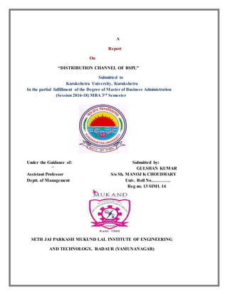 A
Report
On
“DISTRIBUTION CHANNEL OF BSPL”
Submitted to
Kurukshetra University, Kurukshetra
In the partial fulfillment of the Degree of Master of Business Administration
(Session 2016-18) MBA 3rd Semester
Under the Guidance of: Submitted by:
`` GULSHAN KUMAR
Assistant Professor S/o Sh. MANOJ K CHOUDHARY
Deptt. of Management Univ. Roll No………….
Reg no. 13 SIML 14
SETH JAI PARKASH MUKUND LAL INSTITUTE OF ENGINEERING
AND TECHNOLOGY, RADAUR (YAMUNANAGAR)
 