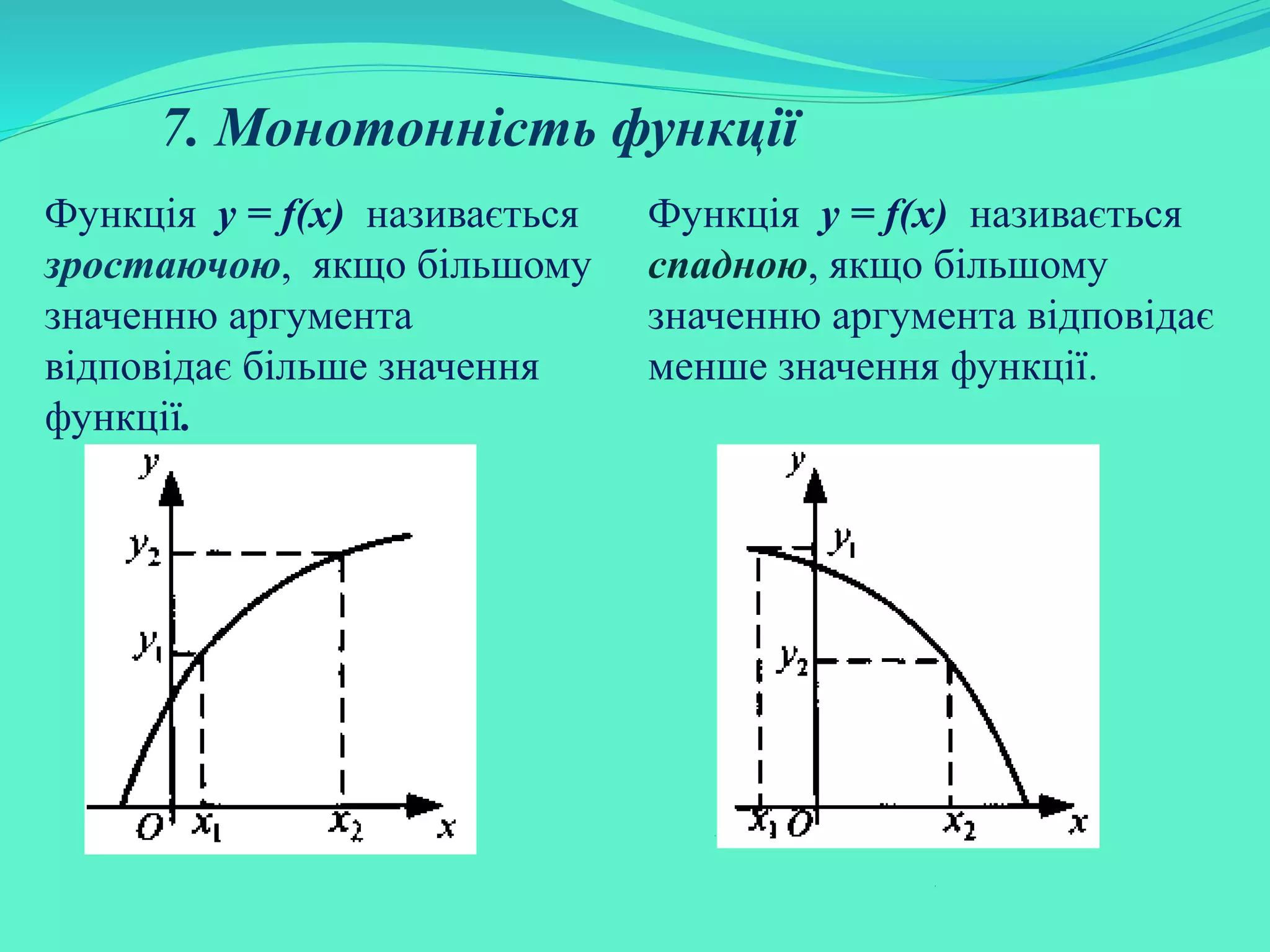 7. Монотонність функції
Функція у = f(х) називається
зростаючою, якщо більшому
значенню аргумента
відповідає більше значення
функції.
Функція у = f(х) називається
спадною, якщо більшому
значенню аргумента відповідає
менше значення функції.
 
