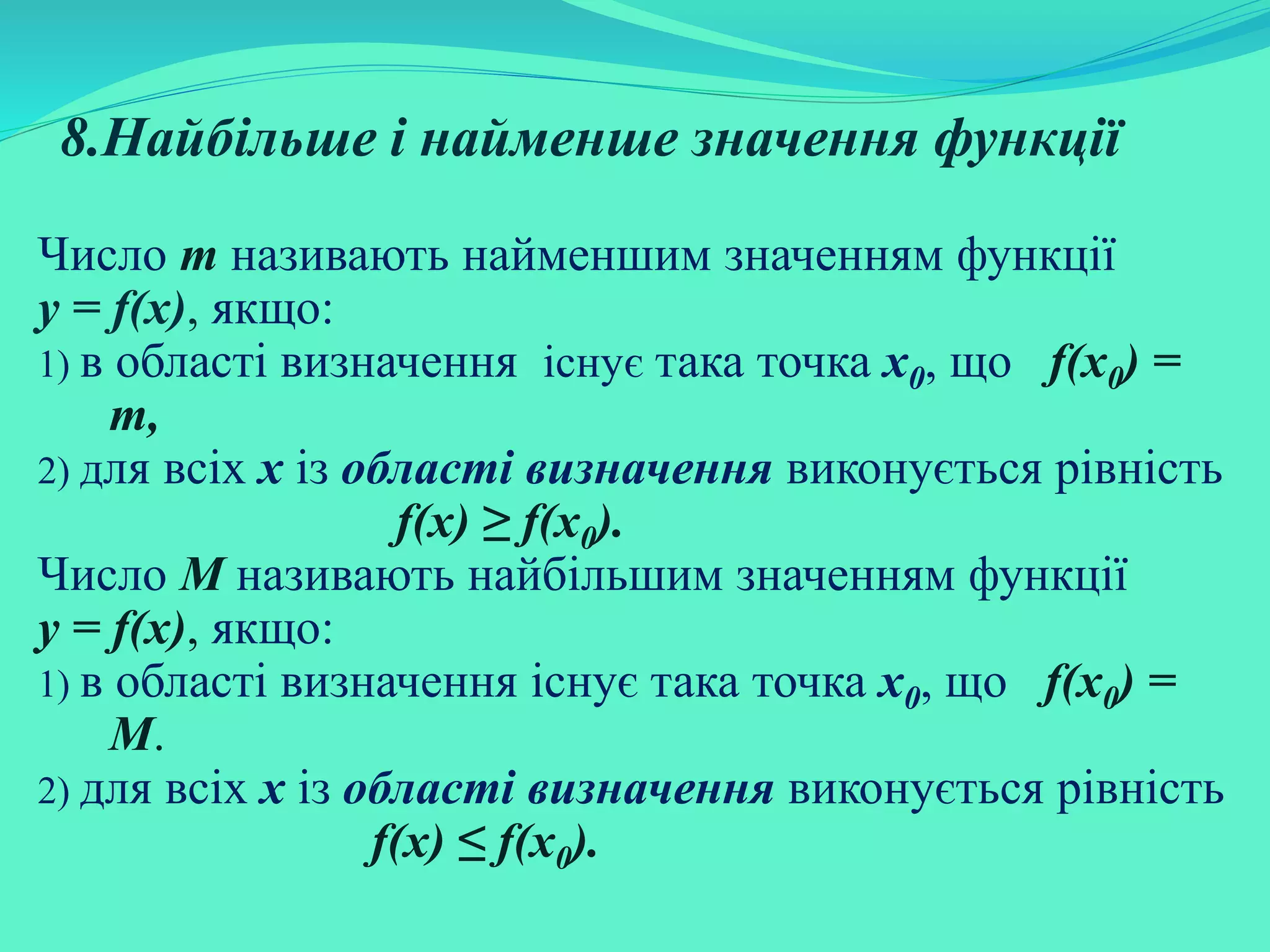 8.Найбільше і найменше значення функції
Число m називають найменшим значенням функції
у = f(х), якщо:
1) в області визначення існує така точка х0, що f(х0) =
m,
2) для всіх х із області визначення виконується рівність
f(х) ≥ f(х0).
Число M називають найбільшим значенням функції
у = f(х), якщо:
1) в області визначення існує така точка х0, що f(х0) =
M.
2) для всіх х із області визначення виконується рівність
f(х) ≤ f(х0).
 