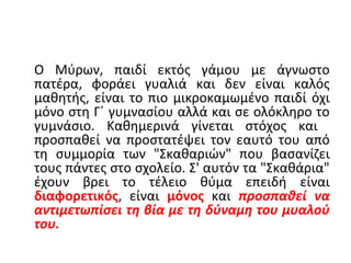 Ο Μύρων, παιδί εκτός γάμου με άγνωστο
πατέρα, φοράει γυαλιά και δεν είναι καλός
μαθητής, είναι το πιο μικροκαμωμένο παιδί όχι
μόνο στη Γ΄ γυμνασίου αλλά και σε ολόκληρο το
γυμνάσιο. Καθημερινά γίνεται στόχος και
προσπαθεί να προστατέψει τον εαυτό του από
τη συμμορία των "Σκαθαριών" που βασανίζει
τους πάντες στο σχολείο. Σ' αυτόν τα "Σκαθάρια"
έχουν βρει το τέλειο θύμα επειδή είναι
διαφορετικός, είναι μόνος και προσπαθεί να
αντιμετωπίσει τη βία με τη δύναμη του μυαλού
του.
 