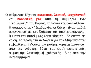 Ο Μύρωνας δέχεται σωματική, λεκτική, ψυχολογική
και κοινωνική βία από τη συμμορία των
"Σκαθαριών", τον Παμίνο, τη Βάντα και τους άλλους.
Η συμμορία των "Σκαθαριών, οι θύτες, είναι παιδιά
οικογενειών με προβλήματα και κακή επικοινωνία,
θύματα και αυτοί μιας κοινωνίας που βρίσκεται σε
κρίση. Τα πράγματα αλλάζουν για τον Μύρωνα όταν
εμφανίζεται η Λούνα, μια μαύρη, κόρη μεταναστών,
από την Αφρική, θύμα και αυτή ρατσιστικής,
σωματικής, λεκτικής, ψυχολογικής βίας από την
ίδια συμμορία.
 