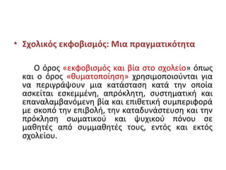 • Σχολικός εκφοβισμός: Μια πραγματικότητα
Ο όρος «εκφοβισμός και βία στο σχολείο» όπως
και ο όρος «θυματοποίηση» χρησιμοποιούνται για
να περιγράψουν μια κατάσταση κατά την οποία
ασκείται εσκεμμένη, απρόκλητη, συστηματική και
επαναλαμβανόμενη βία και επιθετική συμπεριφορά
με σκοπό την επιβολή, την καταδυνάστευση και την
πρόκληση σωματικού και ψυχικού πόνου σε
μαθητές από συμμαθητές τους, εντός και εκτός
σχολείου.
 