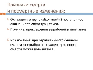 Признаки смерти
и посмертные изменения:14
 Охлаждение трупа (algor mortis) постепенное
снижение температуры трупа.
 Причина: прекращение выработки в теле тепла.
 Исключения: при отравлении стрихнином,
смерти от столбняка - температура после
смерти может повышаться.
 