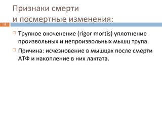 Признаки смерти
и посмертные изменения:15
 Трупное окоченение (rigor mortis) уплотнение
произвольных и непроизвольных мышц трупа.
 Причина: исчезновение в мышцах после смерти
АТФ и накопление в них лактата.
 