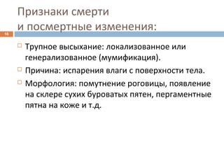 Признаки смерти
и посмертные изменения:16
 Трупное высыхание: локализованное или
генерализованное (мумификация).
 Причина: испарения влаги с поверхности тела.
 Морфология: помутнение роговицы, появление
на склере сухих буроватых пятен, пергаментные
пятна на коже и т.д.
 
