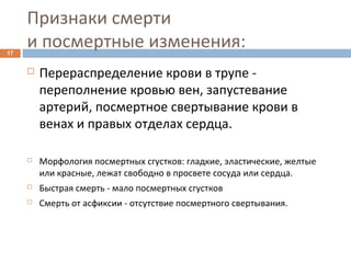 Признаки смерти
и посмертные изменения:17
 Перераспределение крови в трупе -
переполнение кровью вен, запустевание
артерий, посмертное свертывание крови в
венах и правых отделах сердца.
 Морфология посмертных сгустков: гладкие, эластические, желтые
или красные, лежат свободно в просвете сосуда или сердца.
 Быстрая смерть - мало посмертных сгустков
 Смерть от асфиксии - отсутствие посмертного свертывания.
 
