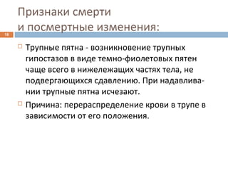 Признаки смерти
и посмертные изменения:18
 Трупные пятна - возникновение трупных
гипостазов в виде темно-фиолетовых пятен
чаще всего в нижележащих частях тела, не
подвергающихся сдавлению. При надавлива-
нии трупные пятна исчезают.
 Причина: перераспределение крови в трупе в
зависимости от его положения.
 