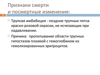 Признаки смерти
и посмертные изменения:19
 Трупная имбибиция - поздние трупные пятна
красно-розовой окраски, не исчезающих при
надавливании.
 Причина: пропитывание области трупных
гипостазов плазмой с гемоглобином из
гемолизированных эритроцитов.
 