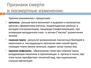 Признаки смерти
и посмертные изменения:20
Трупное разложение с процессами
 аутолиза - раньше всего возникает и выражен в железистых
органах с ферментами (печень, поджелудочная железа), в
желудке (гастромаляция), пищеводе (эзофагомаляция), при
аспирации желудочного сока - в легких ("кислое" размягчение
легких)
 гниения трупа - результат размножения гнилостных бактерий в
кишечнике и последующего заселения ими тканей трупа;
гниющие ткани грязно-зеленые, издают запах тухлых яиц
 трупная эмфизема - образование газов при гниении трупа,
раздувающих кишечник и проникающих в органы и ткани; при
этом ткани приобретают пенистый вид, при ощупывании
слышна крепитация.
 