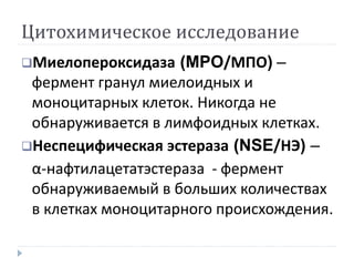 Цитохимическое исследование
Миелопероксидаза (MPO/МПО) –
фермент гранул миелоидных и
моноцитарных клеток. Никогда не
обнаруживается в лимфоидных клетках.
Неспецифическая эстераза (NSE/НЭ) –
α-нафтилацетатэстераза - фермент
обнаруживаемый в больших количествах
в клетках моноцитарного происхождения.
 