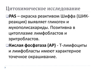 Цитохимическое исследование
PAS – окраска реактивом Шиффа (ШИК-
реакция) выявляет гликоген и
мукополисахариды. Позитивна в
цитоплазме лимфобластов и
эритробластов.
Кислая фосфатаза (AP) - T-лимфоциты
и лимфобласты имеют характерное
точечное окрашивание.
 