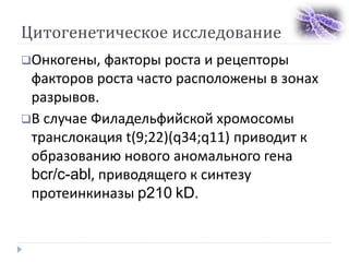 Цитогенетическое исследование
Онкогены, факторы роста и рецепторы
факторов роста часто расположены в зонах
разрывов.
В случае Филадельфийской хромосомы
транслокация t(9;22)(q34;q11) приводит к
образованию нового аномального гена
bcr/c-abl, приводящего к синтезу
протеинкиназы p210 kD.
 