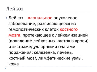 Лейкоз
 Лейкоз – клональное опухолевое
заболевание, развивающееся из
гемопоэтических клеток костного
мозга, протекающее с лейкемизацией
(появление лейкозных клеток в крови)
и экстрамедуллярными очагами
поражения: селезенка, печень,
костный мозг, лимфатические узлы,
кожа
 