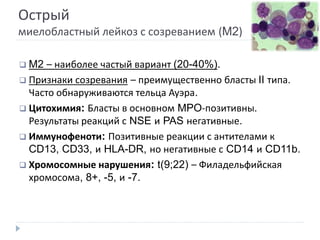 Острый
миелобластный лейкоз с созреванием (M2)
 M2 – наиболее частый вариант (20-40%).
 Признаки созревания – преимущественно бласты II типа.
Часто обнаруживаются тельца Ауэра.
 Цитохимия: Бласты в основном MPO-позитивны.
Результаты реакций с NSE и PAS негативные.
 Иммунофеноти: Позитивные реакции с антителами к
CD13, CD33, и HLA-DR, но негативные с CD14 и CD11b.
 Хромосомные нарушения: t(9;22) – Филадельфийская
хромосома, 8+, -5, и -7.
 