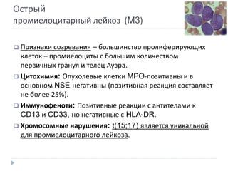 Острый
промиелоцитарный лейкоз (M3)
 Признаки созревания – большинство пролиферирующих
клеток – промиелоциты с большим количеством
первичных гранул и телец Ауэра.
 Цитохимия: Опухолевые клетки MPO-позитивны и в
основном NSE-негативны (позитивная реакция составляет
не более 25%).
 Иммунофеноти: Позитивные реакции с антителами к
CD13 и CD33, но негативные с HLA-DR.
 Хромосомные нарушения: t(15;17) является уникальной
для промиелоцитарного лейкоза.
 
