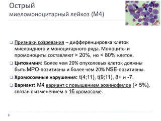 Острый
миеломоноцитарный лейкоз (M4)
 Признаки созревания – дифференцировка клеток
миелоидного и моноцитарного ряда. Моноциты и
промоноциты составляют > 20%, но < 80% клеток.
 Цитохимия: Более чем 20% опухолевых клеток должны
быть MPO-позитивны и более чем 20% NSE-позитивны.
 Хромосомные нарушения: t(4;11), t(9;11), 8+ и -7.
 Вариант: M4 вариант с повышением эозинофилов (> 5%),
связан с изменением в 16 хромосоме.
 