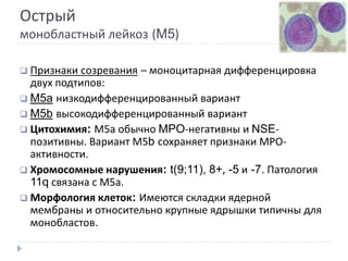 Острый
монобластный лейкоз (M5)
 Признаки созревания – моноцитарная дифференцировка
двух подтипов:
 M5a низкодифференцированный вариант
 M5b высокодифференцированный вариант
 Цитохимия: М5а обычно MPO-негативны и NSE-
позитивны. Вариант М5b сохраняет признаки МРО-
активности.
 Хромосомные нарушения: t(9;11), 8+, -5 и -7. Патология
11q связана с М5а.
 Морфология клеток: Имеются складки ядерной
мембраны и относительно крупные ядрышки типичны для
монобластов.
 