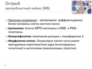 Острый
эритробластный лейкоз (M6)
 Признаки созревания – эритроидная дифференцировка
более половины клеток костного мозга.
 Цитохимия: Бласты MPO-негативны и NSE- и PAS-
позитивны.
 Иммунофенотип: позитивная реакция с гликофорином А.
 Морфология клеток: Опухолевые клетки часто имеют
причудливые характеристики ядра (многоядерные,
гигантские) и цитоплазмы (вакуолизация, отростки).
 