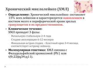 Хронический миелолейкоз (ХМЛ)
 Определение: Хронический миелолейкоз составляет
15% всех лейкозов и характеризуется накоплением в
костном мозге и периферической крови зрелых
гранулоцитов и их предшественников.
 Клиническое течение:
ХМЛ проходит 3 фазы:
- Начальную стабильную 2-4 года
- Стадию акселерации 6-12 месяцев
- Финальная острая стадия – бластный криз 3-4 месяца,
соответствует острому лейкозу.
 Молекулярная генетика: ХМЛ связана с
Филадельфийской хромосомой (Ph') или
t(9;22)(q34;q11).
 