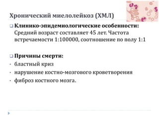Хронический миелолейкоз (ХМЛ)
 Клинико-эпидемиологические особенности:
Средний возраст составляет 45 лет. Частота
встречаемости 1:100000, соотношение по полу 1:1
 Причины смерти:
• бластный криз
• нарушение костно-мозгового кроветворения
• фиброз костного мозга.
 