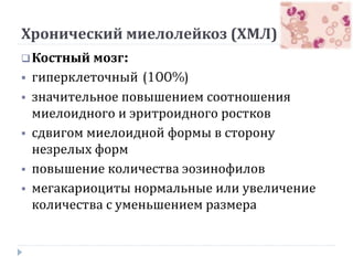 Хронический миелолейкоз (ХМЛ)
Костный мозг:
 гиперклеточный (100%)
 значительное повышением соотношения
миелоидного и эритроидного ростков
 сдвигом миелоидной формы в сторону
незрелых форм
 повышение количества эозинофилов
 мегакариоциты нормальные или увеличение
количества с уменьшением размера
 